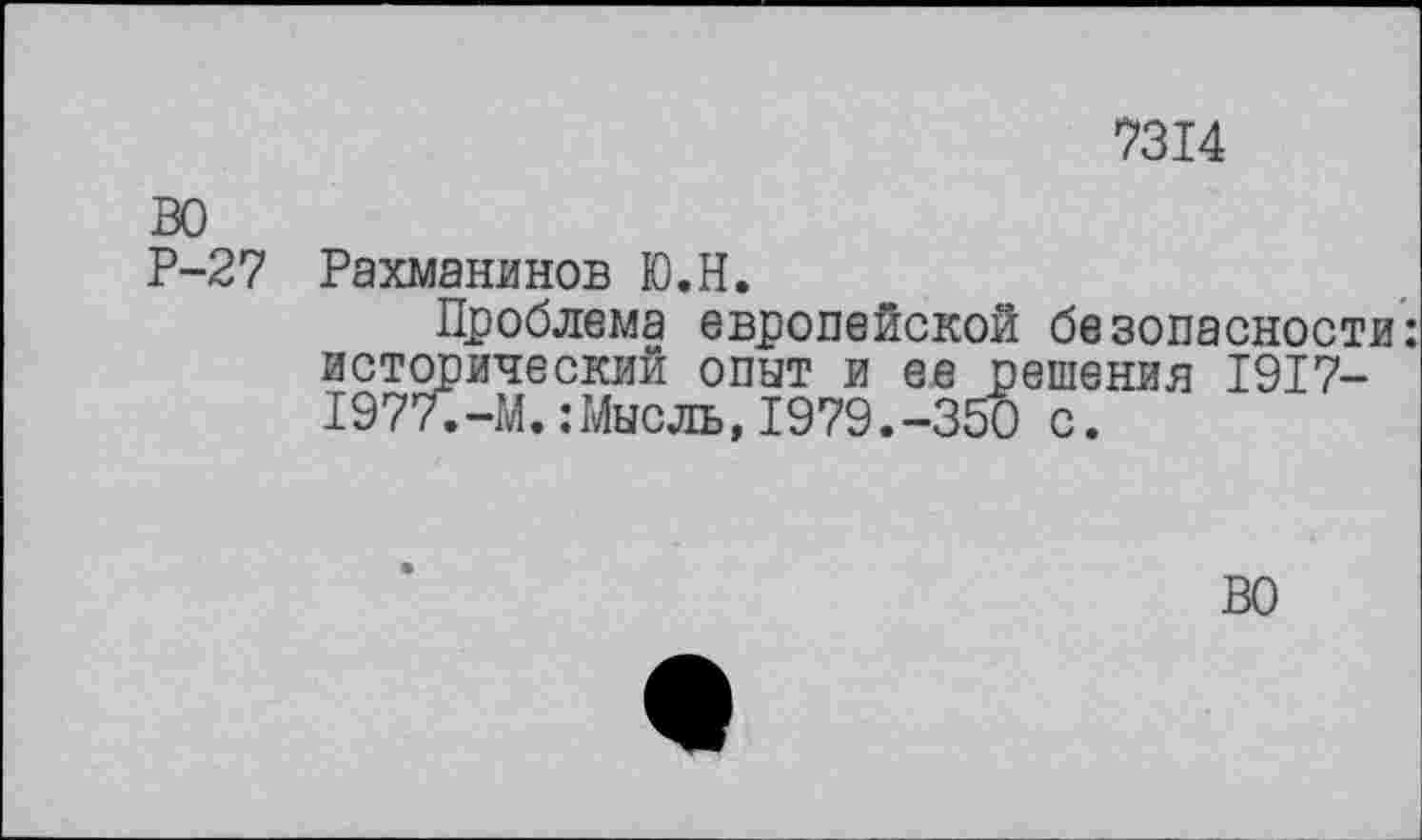 ﻿7314
ВО
Р-27
Рахманинов Ю.Н.
Проблема европейской безопасности: исторический опыт и ее решения 1917-1977.-М.:Мысль,1979.-350 с.
ВО